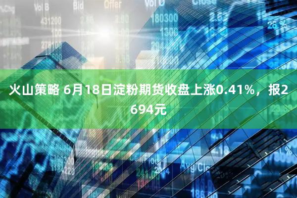 火山策略 6月18日淀粉期货收盘上涨0.41%，报2694元