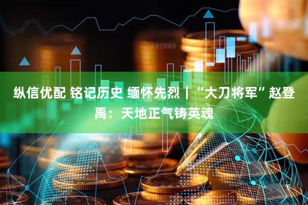 纵信优配 铭记历史 缅怀先烈｜“大刀将军”赵登禹：天地正气铸英魂