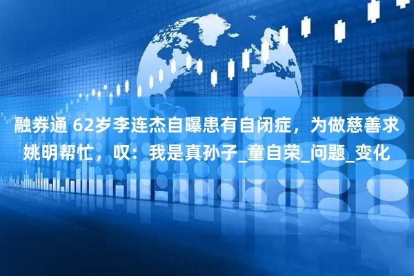 融券通 62岁李连杰自曝患有自闭症，为做慈善求姚明帮忙，叹：我是真孙子_童自荣_问题_变化
