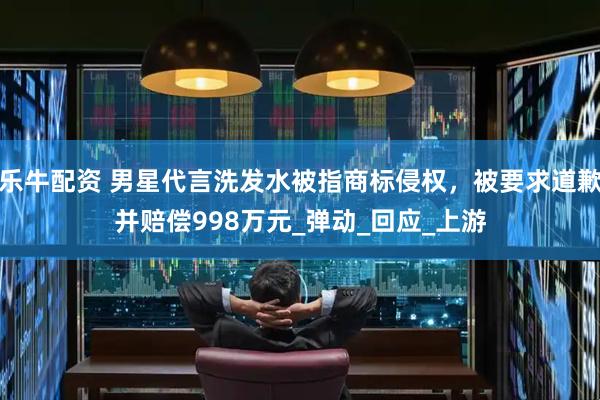 乐牛配资 男星代言洗发水被指商标侵权，被要求道歉并赔偿998万元_弹动_回应_上游