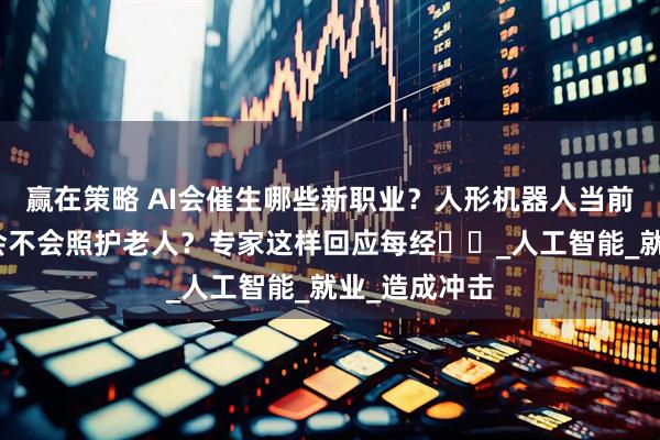 赢在策略 AI会催生哪些新职业？人形机器人当前能否量产、会不会照护老人？专家这样回应每经⋯⋯_人工智能_就业_造成冲击