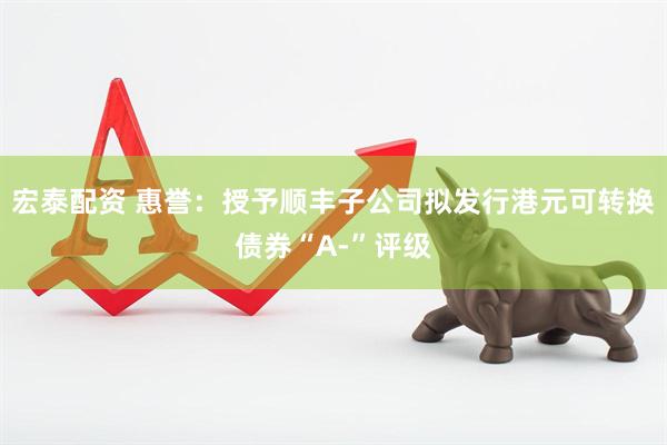宏泰配资 惠誉：授予顺丰子公司拟发行港元可转换债券“A-”评级