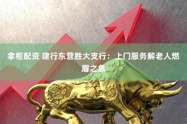 拿柜配资 建行东营胜大支行：上门服务解老人燃眉之急
