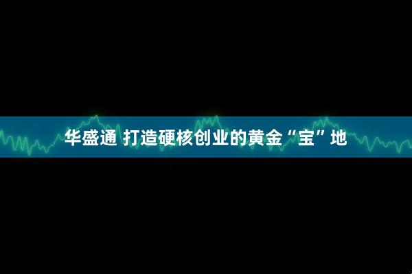 华盛通 打造硬核创业的黄金“宝”地