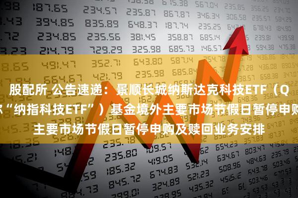 股配所 公告速递：景顺长城纳斯达克科技ETF（QDII） （场内简称“纳指科技ETF”）基金境外主要市场节假日暂停申购及赎回业务安排