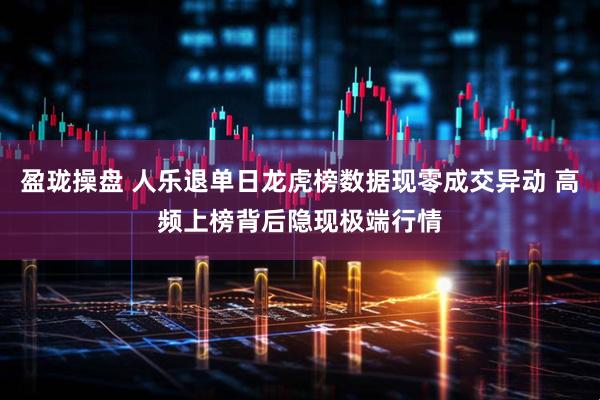 盈珑操盘 人乐退单日龙虎榜数据现零成交异动 高频上榜背后隐现极端行情