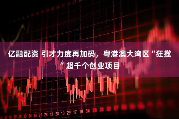 亿融配资 引才力度再加码，粤港澳大湾区“狂揽”超千个创业项目