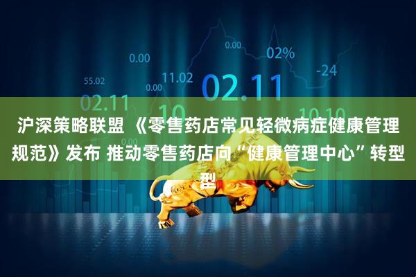 沪深策略联盟 《零售药店常见轻微病症健康管理规范》发布 推动零售药店向“健康管理中心”转型