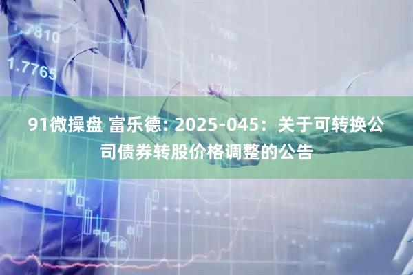 91微操盘 富乐德: 2025-045：关于可转换公司债券转股价格调整的公告