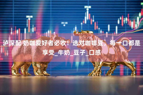 泸深配 奶咖爱好者必收！选对咖啡豆，每一口都是享受_牛奶_豆子_口感