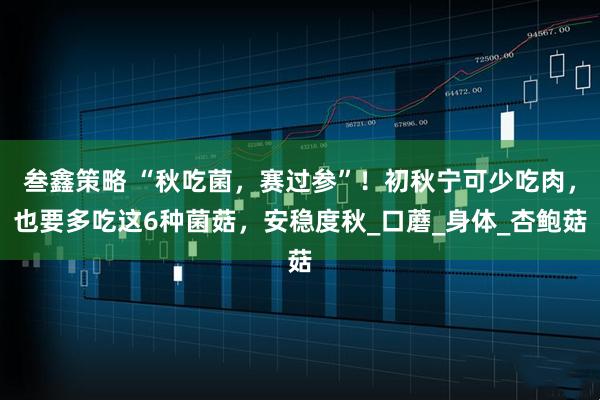 叁鑫策略 “秋吃菌,赛过参”!初秋宁可少吃肉,也要多吃这6种菌菇,安稳度秋_口蘑_身体_杏鲍菇