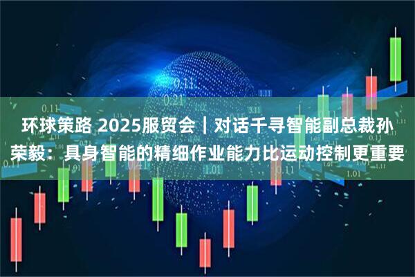 环球策路 2025服贸会｜对话千寻智能副总裁孙荣毅：具身智能的精细作业能力比运动控制更重要