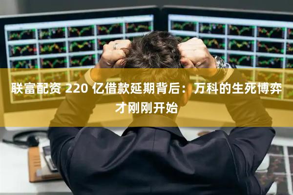 联富配资 220 亿借款延期背后:万科的生死博弈才刚刚开始