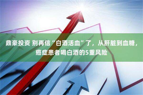 鼎豪投资 别再信“白酒活血”了，从肝脏到血糖，癌症患者喝白酒的5重风险